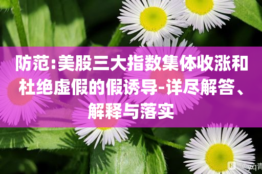 防范:美股三大指數(shù)集體收漲和杜絕虛假的假誘導(dǎo)-詳盡解答、解釋與落實