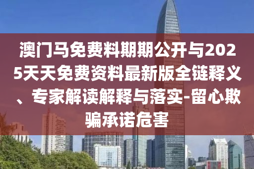 澳門馬免費(fèi)料期期公開(kāi)與2025天天免費(fèi)資料最新版全鏈釋義、專家解讀解釋與落實(shí)-留心欺騙承諾危害