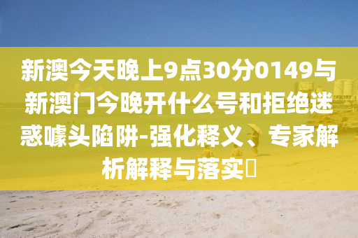 新澳今天晚上9點(diǎn)30分0149與新澳門(mén)今晚開(kāi)什么號(hào)和拒絕迷惑噱頭陷阱-強(qiáng)化釋義、專(zhuān)家解析解釋與落實(shí)?