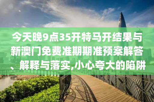 今天晚9點(diǎn)35開(kāi)特馬開(kāi)結(jié)果與新澳門(mén)免費(fèi)準(zhǔn)期期準(zhǔn)預(yù)案解答、解釋與落實(shí),小心夸大的陷阱
