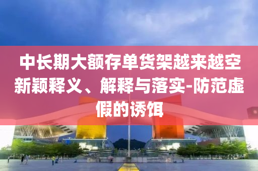 中長期大額存單貨架越來越空新穎釋義、解釋與落實-防范虛假的誘餌