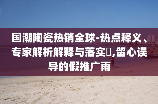 國(guó)潮陶瓷熱銷(xiāo)全球-熱點(diǎn)釋義、專(zhuān)家解析解釋與落實(shí)?,留心誤導(dǎo)的假推廣雨