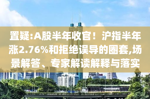 置疑:A股半年收官！滬指半年漲2.76%和拒絕誤導(dǎo)的圈套,場景解答、專家解讀解釋與落實