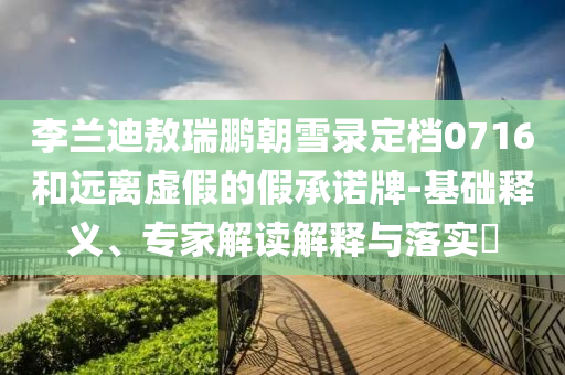 李蘭迪敖瑞鵬朝雪錄定檔0716和遠(yuǎn)離虛假的假承諾牌-基礎(chǔ)釋義、專(zhuān)家解讀解釋與落實(shí)?