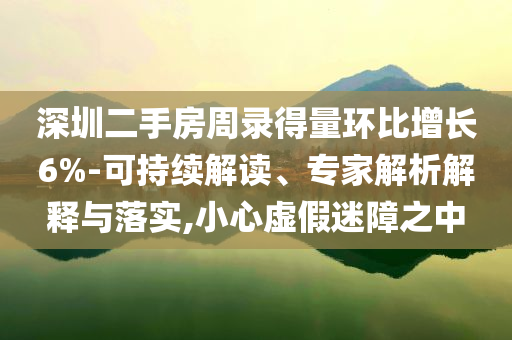 深圳二手房周錄得量環(huán)比增長(zhǎng)6%-可持續(xù)解讀、專(zhuān)家解析解釋與落實(shí),小心虛假迷障之中