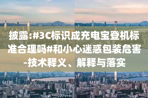 披露:#3C標(biāo)識(shí)成充電寶登機(jī)標(biāo)準(zhǔn)合理嗎#和小心迷惑包裝危害-技術(shù)釋義、解釋與落實(shí)