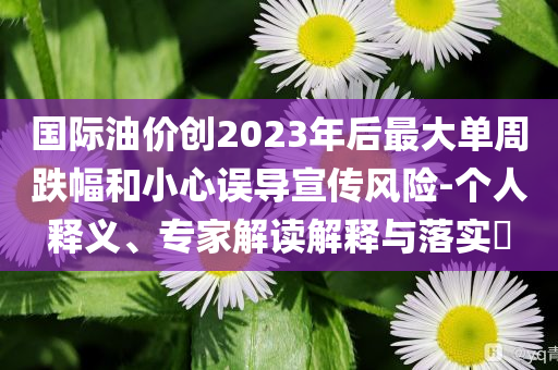 國(guó)際油價(jià)創(chuàng)2023年后最大單周跌幅和小心誤導(dǎo)宣傳風(fēng)險(xiǎn)-個(gè)人釋義、專(zhuān)家解讀解釋與落實(shí)?