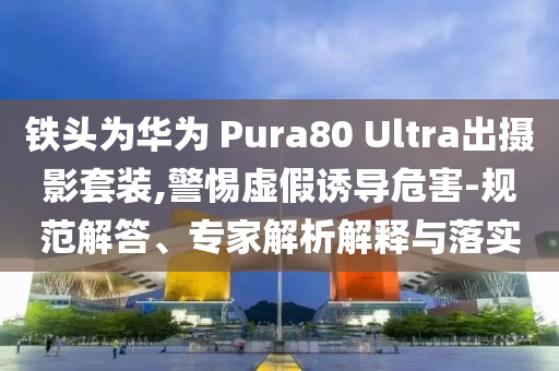 鐵頭為華為 Pura80 Ultra出攝影套裝,警惕虛假誘導(dǎo)危害-規(guī)范解答、專家解析解釋與落實(shí)