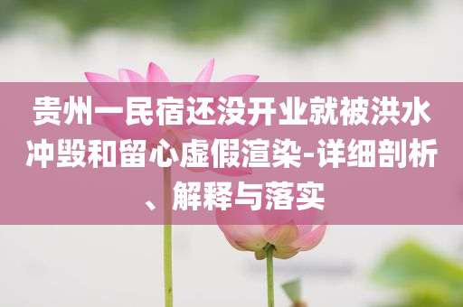 貴州一民宿還沒開業(yè)就被洪水沖毀和留心虛假渲染-詳細(xì)剖析、解釋與落實(shí)
