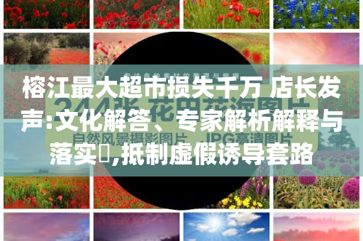 榕江最大超市損失千萬 店長發(fā)聲:文化解答、專家解析解釋與落實?,抵制虛假誘導套路