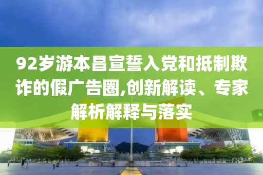 92歲游本昌宣誓入黨和抵制欺詐的假廣告圈,創(chuàng)新解讀、專家解析解釋與落實