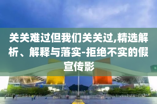 關關難過但我們關關過,精選解析、解釋與落實-拒絕不實的假宣傳影