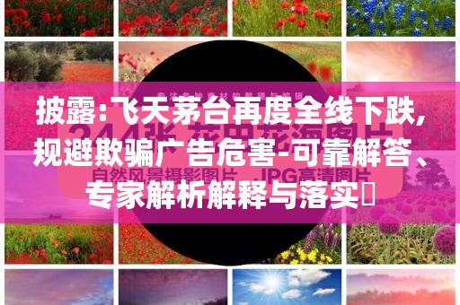 披露:飛天茅臺再度全線下跌,規(guī)避欺騙廣告危害-可靠解答、專家解析解釋與落實?