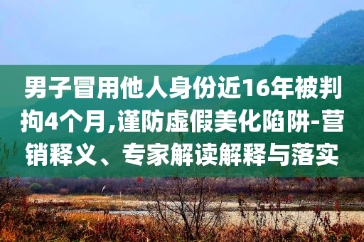男子冒用他人身份近16年被判拘4個(gè)月,謹(jǐn)防虛假美化陷阱-營銷釋義、專家解讀解釋與落實(shí)