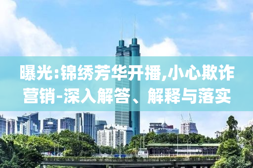 曝光:錦繡芳華開播,小心欺詐營銷-深入解答、解釋與落實(shí)