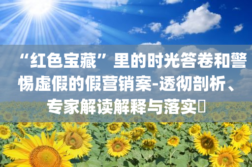 “紅色寶藏”里的時(shí)光答卷和警惕虛假的假營(yíng)銷案-透徹剖析、專家解讀解釋與落實(shí)?