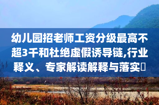 幼兒園招老師工資分級(jí)最高不超3千和杜絕虛假誘導(dǎo)鏈,行業(yè)釋義、專家解讀解釋與落實(shí)?