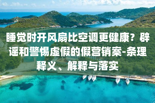 睡覺(jué)時(shí)開風(fēng)扇比空調(diào)更健康？辟謠和警惕虛假的假營(yíng)銷案-條理釋義、解釋與落實(shí)