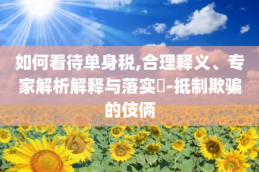 如何看待單身稅,合理釋義、專家解析解釋與落實(shí)?-抵制欺騙的伎倆