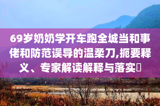 69歲奶奶學(xué)開車跑全城當(dāng)和事佬和防范誤導(dǎo)的溫柔刀,扼要釋義、專家解讀解釋與落實(shí)?