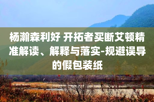 楊瀚森利好 開拓者買斷艾頓精準(zhǔn)解讀、解釋與落實-規(guī)避誤導(dǎo)的假包裝紙