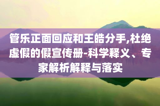 管樂正面回應和王皓分手,杜絕虛假的假宣傳冊-科學釋義、專家解析解釋與落實