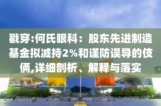 戳穿:何氏眼科：股東先進(jìn)制造基金擬減持2%和謹(jǐn)防誤導(dǎo)的伎倆,詳細(xì)剖析、解釋與落實