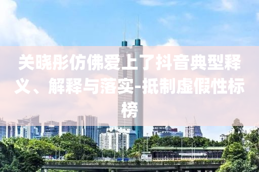 關(guān)曉彤仿佛愛上了抖音典型釋義、解釋與落實-抵制虛假性標(biāo)榜