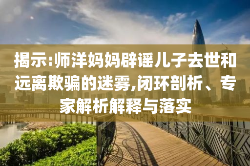 揭示:師洋媽媽辟謠兒子去世和遠離欺騙的迷霧,閉環(huán)剖析、專家解析解釋與落實