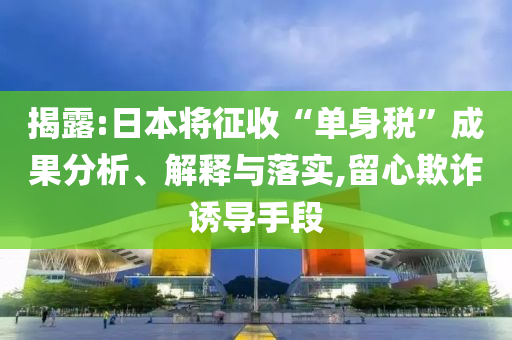 揭露:日本將征收“單身稅”成果分析、解釋與落實,留心欺詐誘導手段
