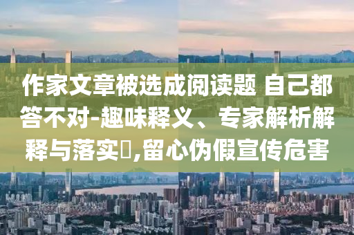 作家文章被選成閱讀題 自己都答不對-趣味釋義、專家解析解釋與落實?,留心偽假宣傳危害