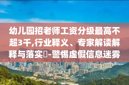 幼兒園招老師工資分級最高不超3千,行業(yè)釋義、專家解讀解釋與落實?-警惕虛假信息迷霧