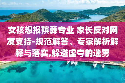 女孩想報殯葬專業(yè) 家長反對網友支持-規(guī)范解答、專家解析解釋與落實,躲避虛夸的迷霧