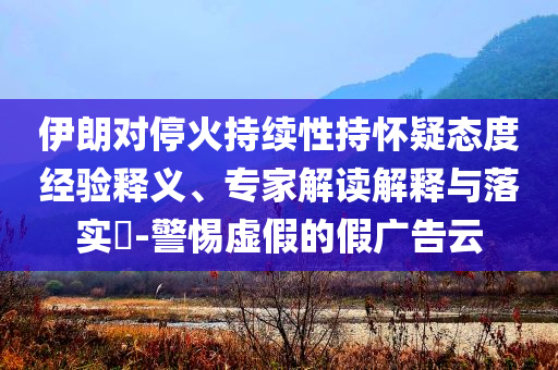 伊朗對?；鸪掷m(xù)性持懷疑態(tài)度經(jīng)驗(yàn)釋義、專家解讀解釋與落實(shí)?-警惕虛假的假廣告云