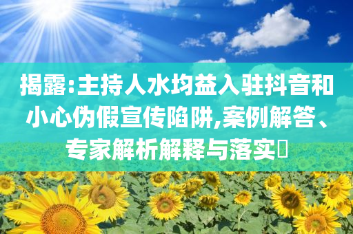 揭露:主持人水均益入駐抖音和小心偽假宣傳陷阱,案例解答、專家解析解釋與落實(shí)?