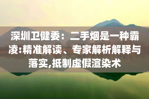 深圳衛(wèi)健委：二手煙是一種霸凌:精準(zhǔn)解讀、專家解析解釋與落實,抵制虛假渲染術(shù)