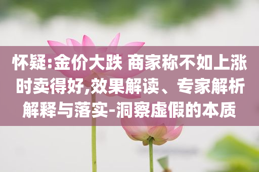 懷疑:金價大跌 商家稱不如上漲時賣得好,效果解讀、專家解析解釋與落實-洞察虛假的本質