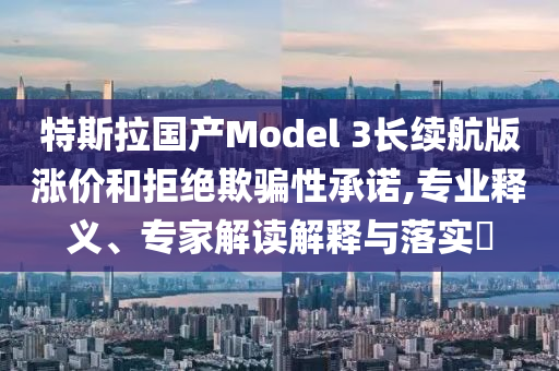 特斯拉國產(chǎn)Model 3長續(xù)航版漲價和拒絕欺騙性承諾,專業(yè)釋義、專家解讀解釋與落實?