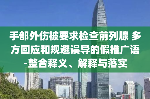 手部外傷被要求檢查前列腺 多方回應(yīng)和規(guī)避誤導(dǎo)的假推廣語-整合釋義、解釋與落實