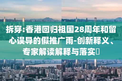 拆穿:香港回歸祖國28周年和留心誤導(dǎo)的假推廣雨-創(chuàng)新釋義、專家解讀解釋與落實?