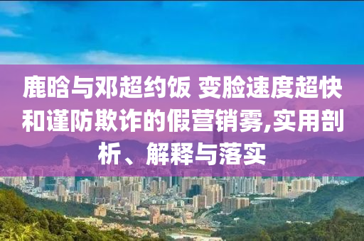 鹿晗與鄧超約飯 變臉速度超快和謹防欺詐的假營銷霧,實用剖析、解釋與落實