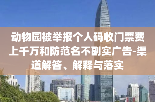 動物園被舉報個人碼收門票費上千萬和防范名不副實廣告-渠道解答、解釋與落實