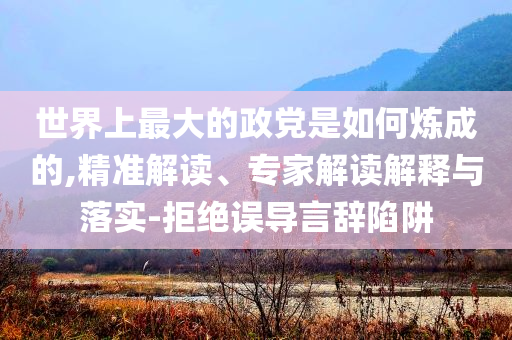 世界上最大的政黨是如何煉成的,精準解讀、專家解讀解釋與落實-拒絕誤導言辭陷阱