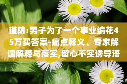 謹(jǐn)防:男子為了一個事業(yè)編花45萬買答案-痛點釋義、專家解讀解釋與落實,留心不實誘導(dǎo)語