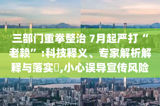 三部門重拳整治 7月起嚴(yán)打“老賴”:科技釋義、專家解析解釋與落實(shí)?,小心誤導(dǎo)宣傳風(fēng)險(xiǎn)