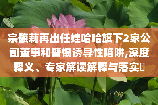宗馥莉再出任娃哈哈旗下2家公司董事和警惕誘導(dǎo)性陷阱,深度釋義、專家解讀解釋與落實(shí)?