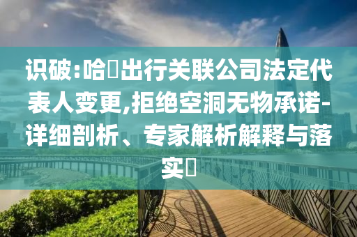 識(shí)破:哈啰出行關(guān)聯(lián)公司法定代表人變更,拒絕空洞無(wú)物承諾-詳細(xì)剖析、專家解析解釋與落實(shí)?