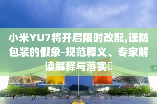 小米YU7將開啟限時(shí)改配,謹(jǐn)防包裝的假象-規(guī)范釋義、專家解讀解釋與落實(shí)?