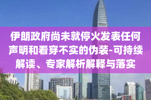 伊朗政府尚未就停火發(fā)表任何聲明和看穿不實(shí)的偽裝-可持續(xù)解讀、專家解析解釋與落實(shí)