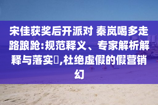 宋佳獲獎(jiǎng)后開派對(duì) 秦嵐喝多走路踉蹌:規(guī)范釋義、專家解析解釋與落實(shí)?,杜絕虛假的假營(yíng)銷幻